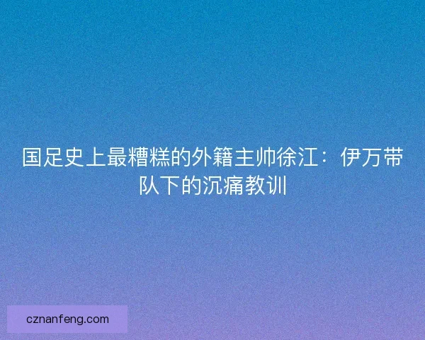 国足史上最糟糕的外籍主帅徐江：伊万带队下的沉痛教训