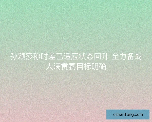 孙颖莎称时差已适应状态回升 全力备战大满贯赛目标明确