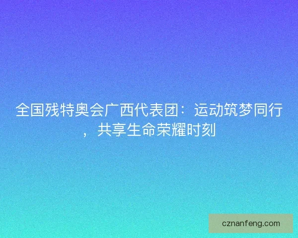 全国残特奥会广西代表团：运动筑梦同行，共享生命荣耀时刻